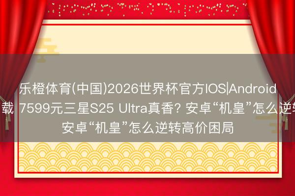 乐橙体育(中国)2026世界杯官方IOS|Android手机app下载 7599元三星S25 Ultra真香? 安卓“机皇”怎么逆转高价困局