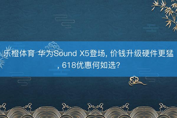 乐橙体育 华为Sound X5登场, 价钱升级硬件更猛, 618优惠何如选?