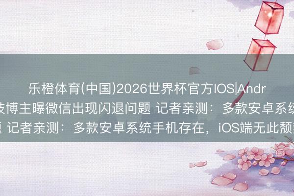 乐橙体育(中国)2026世界杯官方IOS|Android手机app下载 数码科技博主曝微信出现闪退问题 记者亲测:多款安卓系统手机存在,iOS端无此颓势