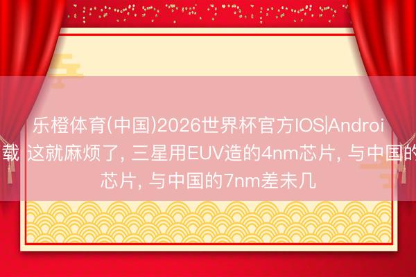 乐橙体育(中国)2026世界杯官方IOS|Android手机app下载 这就麻烦了， 三星用EUV造的4nm芯片， 与中国的7nm差未几