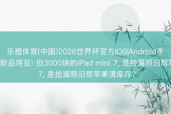 乐橙体育(中国)2026世界杯官方IOS|Android手机app下载 新品将至! 但3000块的iPad mini 7， 是捡漏照旧帮苹果清库存?