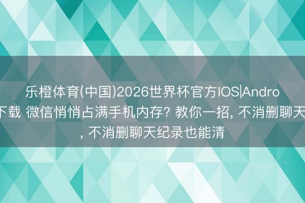 乐橙体育(中国)2026世界杯官方IOS|Android手机app下载 微信悄悄占满手机内存? 教你一招, 不消删聊天纪录也能清