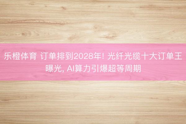 乐橙体育 订单排到2028年! 光纤光缆十大订单王曝光， AI算力引爆超等周期