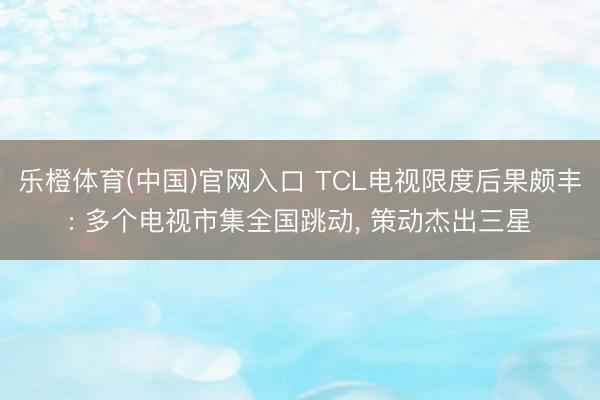 乐橙体育(中国)官网入口 TCL电视限度后果颇丰: 多个电视市集全国跳动, 策动杰出三星