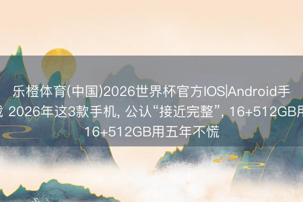 乐橙体育(中国)2026世界杯官方IOS|Android手机app下载 2026年这3款手机， 公认“接近完整”， 16+512GB用五年不慌