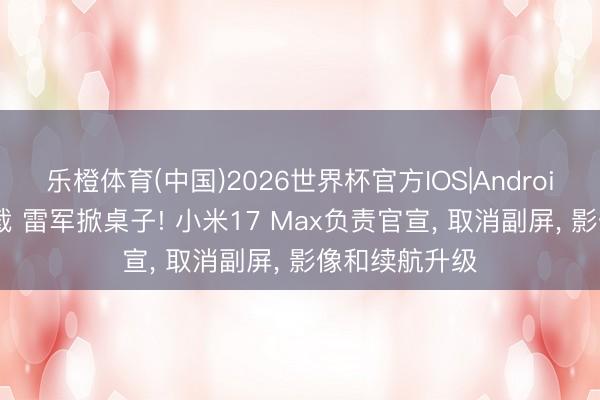 乐橙体育(中国)2026世界杯官方IOS|Android手机app下载 雷军掀桌子! 小米17 Max负责官宣, 取消副屏, 影像和续航升级