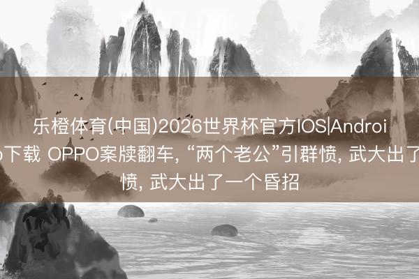 乐橙体育(中国)2026世界杯官方IOS|Android手机app下载 OPPO案牍翻车， “两个老公”引群愤， 武大出了一个昏招