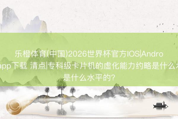 乐橙体育(中国)2026世界杯官方IOS|Android手机app下载 清点|专科级卡片机的虚化能力约略是什么水平的?