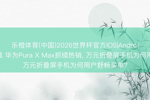 乐橙体育(中国)2026世界杯官方IOS|Android手机app下载 华为Pura X Max抓续热销， 万元折叠屏手机为何用户舒畅买单?