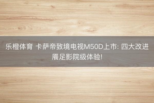 乐橙体育 卡萨帝致境电视M50D上市: 四大改进餍足影院级体验!