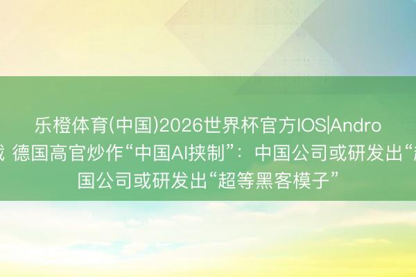 乐橙体育(中国)2026世界杯官方IOS|Android手机app下载 德国高官炒作“中国AI挟制”：中国公司或研发出“超等黑客模子”