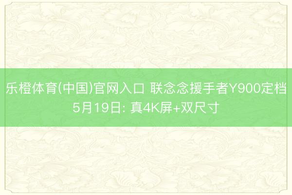 乐橙体育(中国)官网入口 联念念援手者Y900定档5月19日: 真4K屏+双尺寸