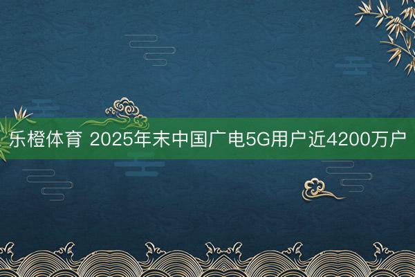乐橙体育 2025年末中国广电5G用户近4200万户