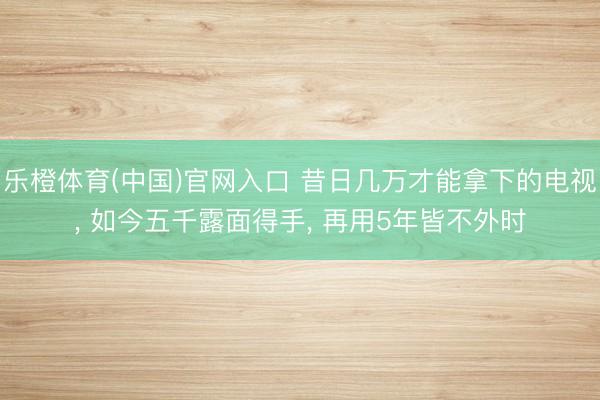 乐橙体育(中国)官网入口 昔日几万才能拿下的电视， 如今五千露面得手， 再用5年皆不外时