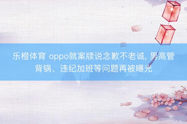 乐橙体育 oppo就案牍说念歉不老诚， 男高管背锅、违纪加班等问题再被曝光