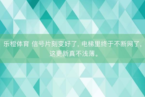 乐橙体育 信号片刻变好了， 电梯里终于不断网了， 这更新真不浅薄。