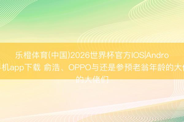 乐橙体育(中国)2026世界杯官方IOS|Android手机app下载 俞浩、OPPO与还是参预老翁年龄的大佬们