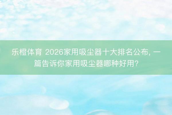 乐橙体育 2026家用吸尘器十大排名公布， 一篇告诉你家用吸尘器哪种好用?