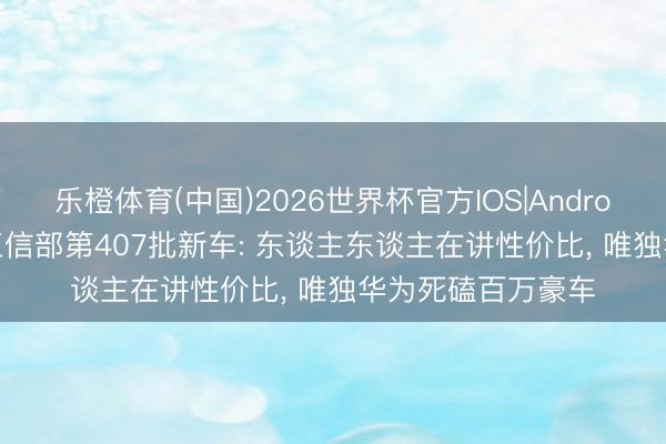 乐橙体育(中国)2026世界杯官方IOS|Android手机app下载 工信部第407批新车: 东谈主东谈主在讲性价比， 唯独华为死磕百万豪车