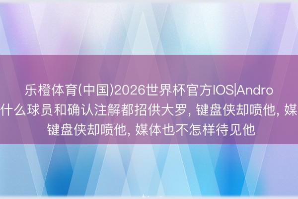 乐橙体育(中国)2026世界杯官方IOS|Android手机app下载 为什么球员和确认注解都招供大罗， 键盘侠却喷他， 媒体也不怎样待见他