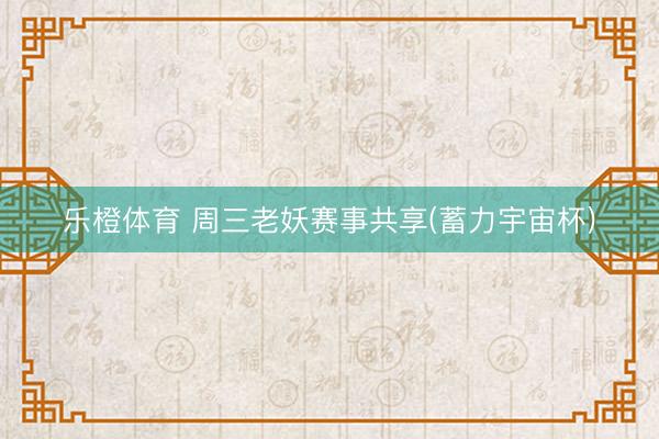 乐橙体育 周三老妖赛事共享(蓄力宇宙杯)