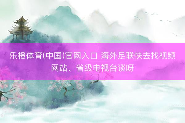 乐橙体育(中国)官网入口 海外足联快去找视频网站、省级电视台谈呀