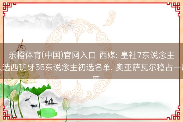 乐橙体育(中国)官网入口 西媒: 皇社7东说念主入选西班牙55东说念主初选名单， 奥亚萨瓦尔稳占一席