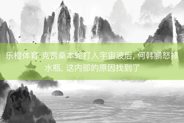 乐橙体育 克雷桑本轮打入宇宙波后, 何韩鹏怒摔水瓶, 这内部的原因找到了