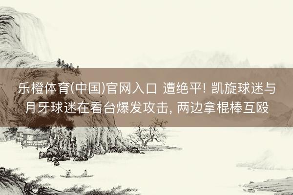 乐橙体育(中国)官网入口 遭绝平! 凯旋球迷与月牙球迷在看台爆发攻击， 两边拿棍棒互殴