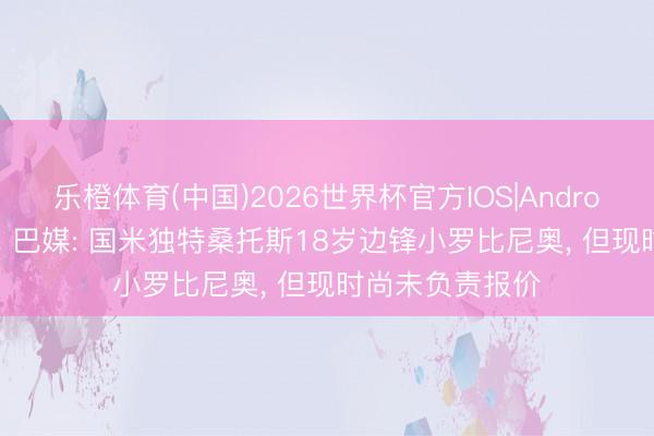 乐橙体育(中国)2026世界杯官方IOS|Android手机app下载 巴媒: 国米独特桑托斯18岁边锋小罗比尼奥， 但现时尚未负责报价