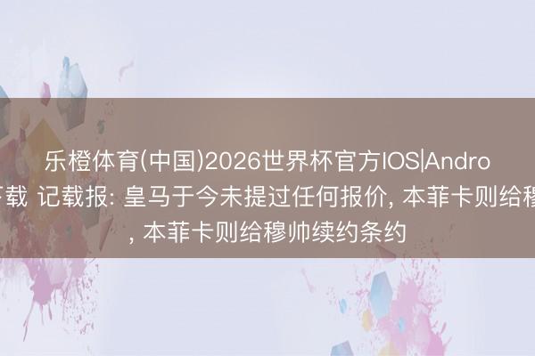 乐橙体育(中国)2026世界杯官方IOS|Android手机app下载 记载报: 皇马于今未提过任何报价， 本菲卡则给穆帅续约条约