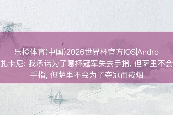 乐橙体育(中国)2026世界杯官方IOS|Android手机app下载 扎卡尼: 我承诺为了意杯冠军失去手指， 但萨里不会为了夺冠而戒烟