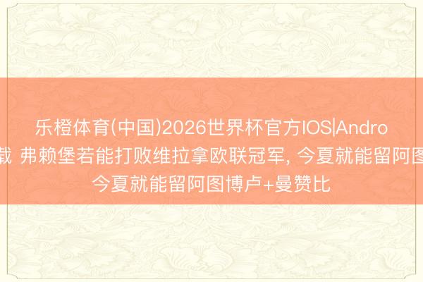 乐橙体育(中国)2026世界杯官方IOS|Android手机app下载 弗赖堡若能打败维拉拿欧联冠军， 今夏就能留阿图博卢+曼赞比