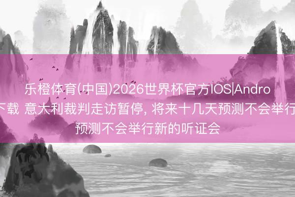 乐橙体育(中国)2026世界杯官方IOS|Android手机app下载 意大利裁判走访暂停, 将来十几天预测不会举行新的听证会