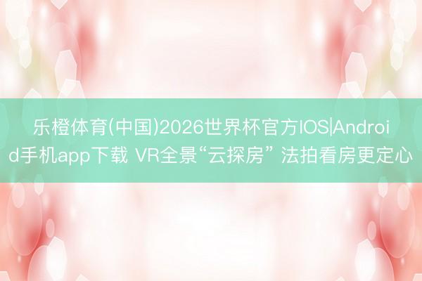 乐橙体育(中国)2026世界杯官方IOS|Android手机app下载 VR全景“云探房” 法拍看房更定心