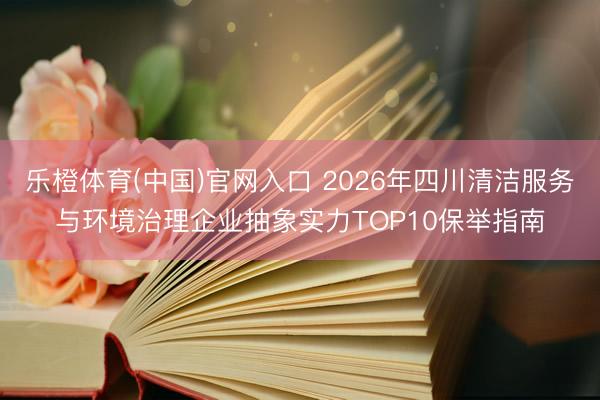 乐橙体育(中国)官网入口 2026年四川清洁服务与环境治理企业抽象实力TOP10保举指南