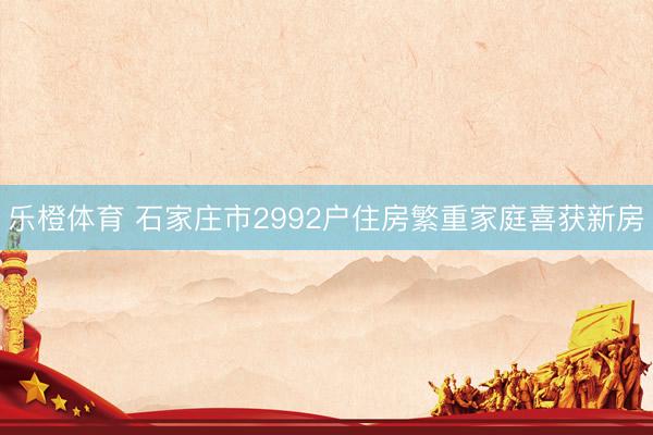 乐橙体育 石家庄市2992户住房繁重家庭喜获新房