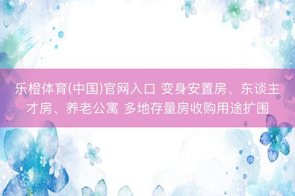 乐橙体育(中国)官网入口 变身安置房、东谈主才房、养老公寓 多地存量房收购用途扩围