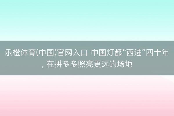 乐橙体育(中国)官网入口 中国灯都“西进”四十年， 在拼多多照亮更远的场地