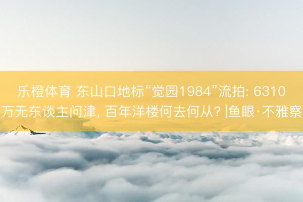 乐橙体育 东山口地标“觉园1984”流拍: 6310万无东谈主问津， 百年洋楼何去何从? |鱼眼·不雅察