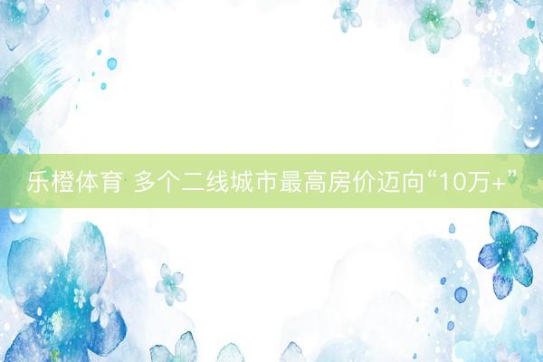 乐橙体育 多个二线城市最高房价迈向“10万+”