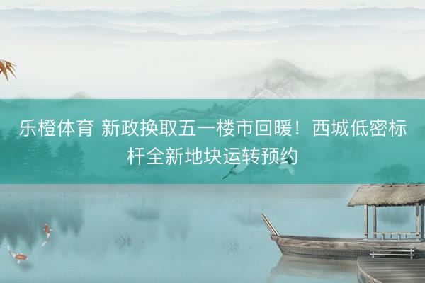 乐橙体育 新政换取五一楼市回暖！西城低密标杆全新地块运转预约