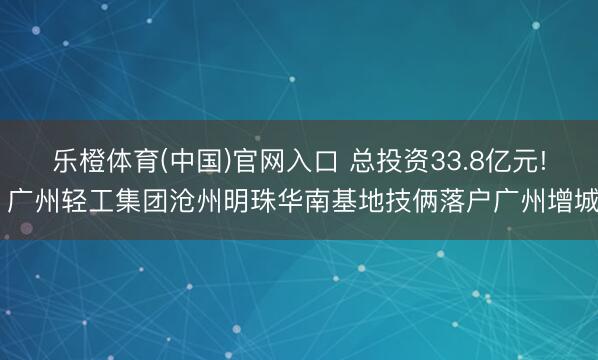 乐橙体育(中国)官网入口 总投资33.8亿元! 广州轻工集团沧州明珠华南基地技俩落户广州增城
