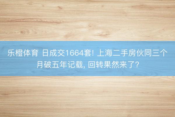乐橙体育 日成交1664套! 上海二手房伙同三个月破五年记载， 回转果然来了?