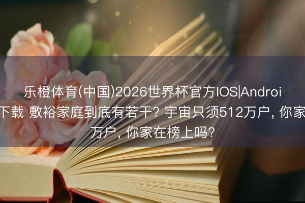 乐橙体育(中国)2026世界杯官方IOS|Android手机app下载 敷裕家庭到底有若干? 宇宙只须512万户， 你家在榜上吗?