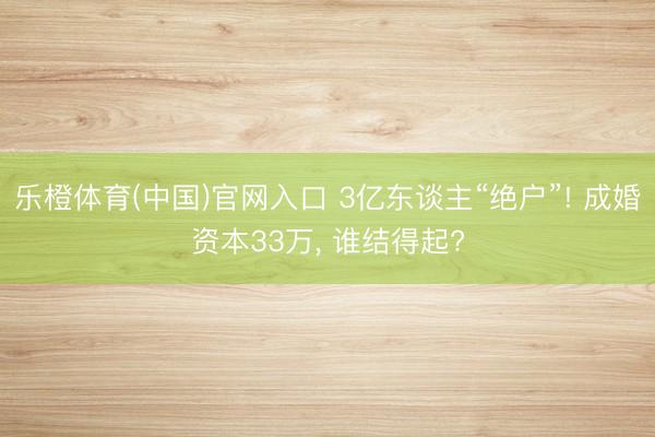 乐橙体育(中国)官网入口 3亿东谈主“绝户”! 成婚资本33万, 谁结得起?