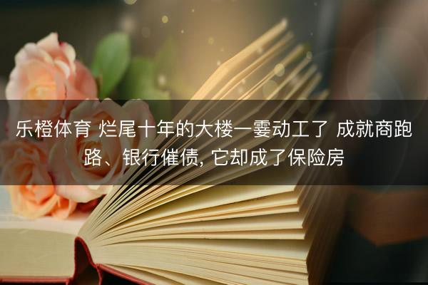 乐橙体育 烂尾十年的大楼一霎动工了 成就商跑路、银行催债， 它却成了保险房
