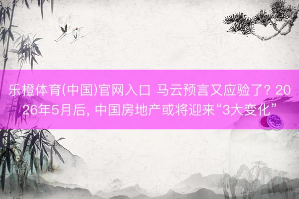 乐橙体育(中国)官网入口 马云预言又应验了? 2026年5月后， 中国房地产或将迎来“3大变化”