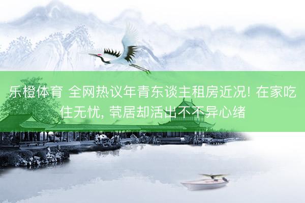 乐橙体育 全网热议年青东谈主租房近况! 在家吃住无忧， 茕居却活出不不异心绪