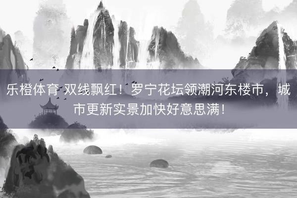 乐橙体育 双线飘红！罗宁花坛领潮河东楼市，城市更新实景加快好意思满！